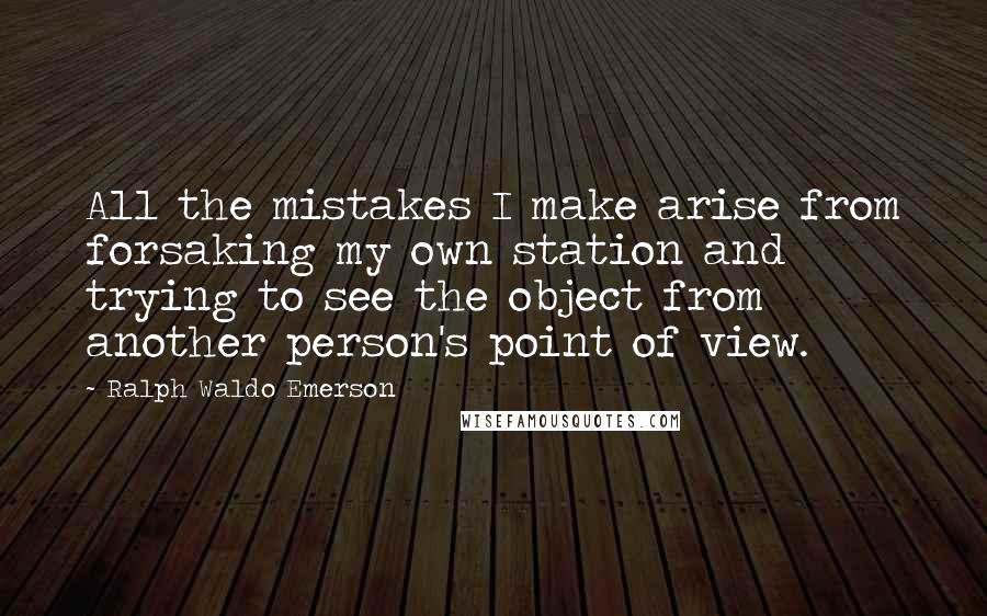 Ralph Waldo Emerson Quotes: All the mistakes I make arise from forsaking my own station and trying to see the object from another person's point of view.