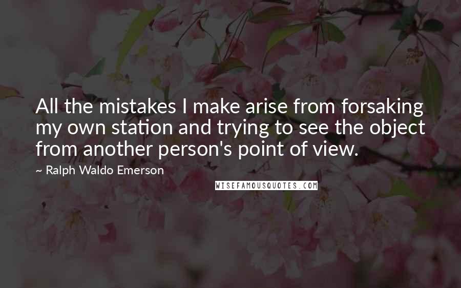 Ralph Waldo Emerson Quotes: All the mistakes I make arise from forsaking my own station and trying to see the object from another person's point of view.