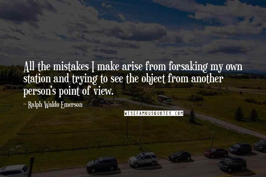 Ralph Waldo Emerson Quotes: All the mistakes I make arise from forsaking my own station and trying to see the object from another person's point of view.