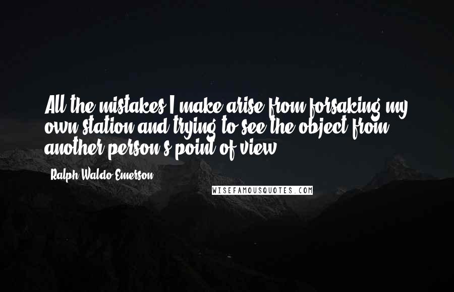 Ralph Waldo Emerson Quotes: All the mistakes I make arise from forsaking my own station and trying to see the object from another person's point of view.