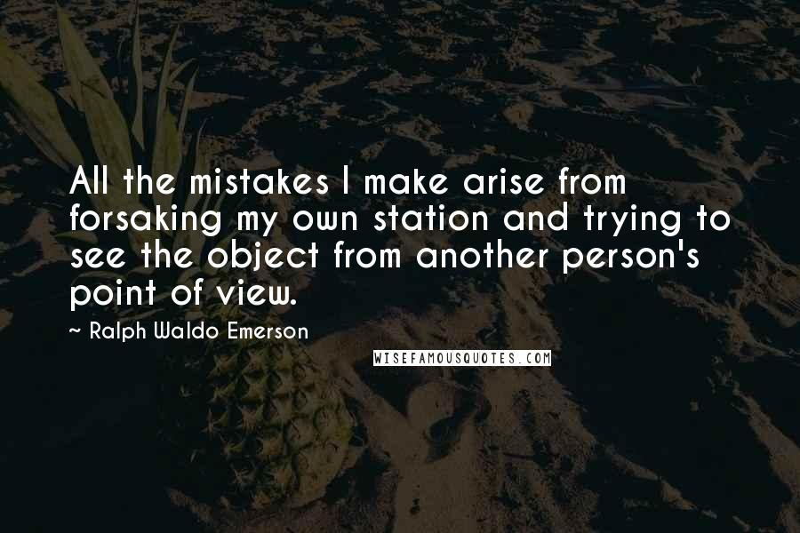 Ralph Waldo Emerson Quotes: All the mistakes I make arise from forsaking my own station and trying to see the object from another person's point of view.