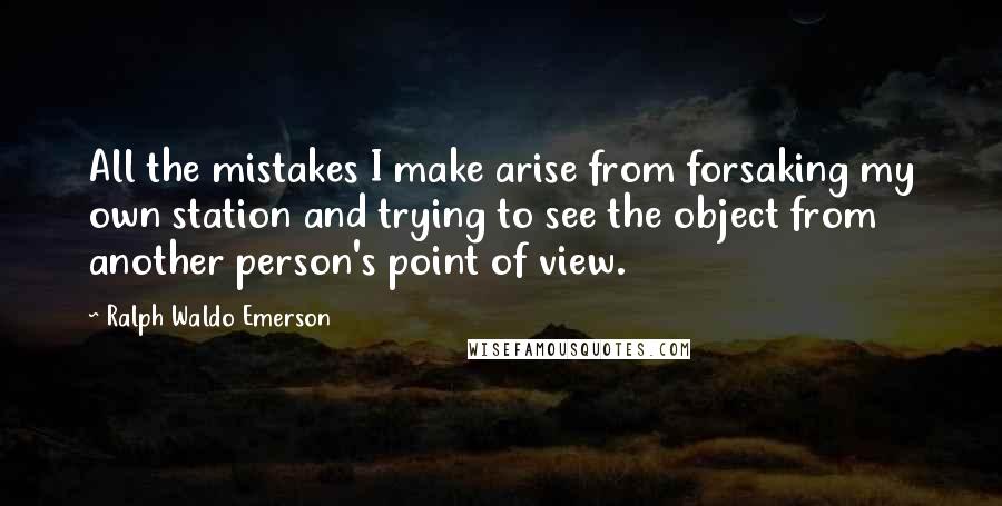 Ralph Waldo Emerson Quotes: All the mistakes I make arise from forsaking my own station and trying to see the object from another person's point of view.