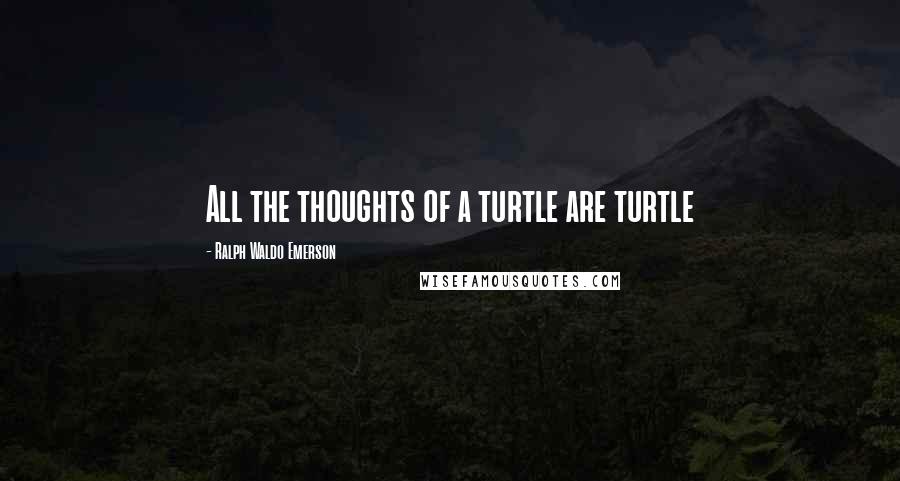 Ralph Waldo Emerson Quotes: All the thoughts of a turtle are turtle