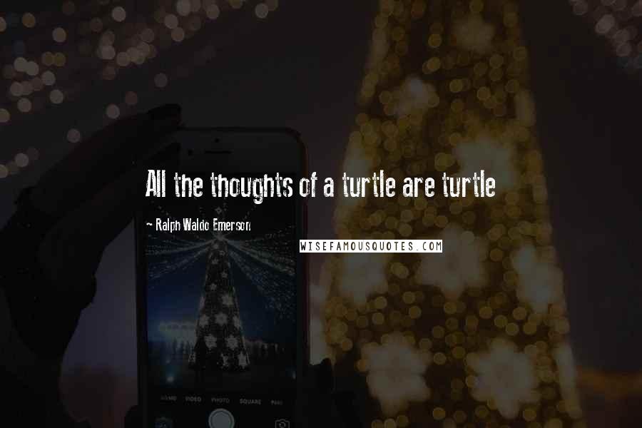 Ralph Waldo Emerson Quotes: All the thoughts of a turtle are turtle