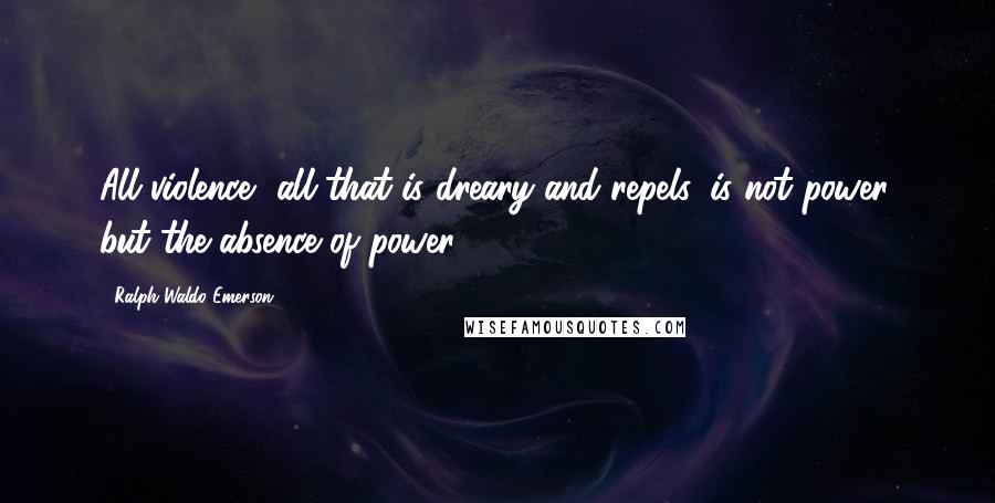 Ralph Waldo Emerson Quotes: All violence, all that is dreary and repels, is not power, but the absence of power.