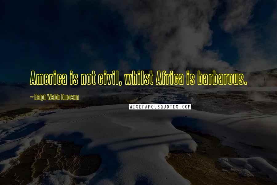 Ralph Waldo Emerson Quotes: America is not civil, whilst Africa is barbarous.