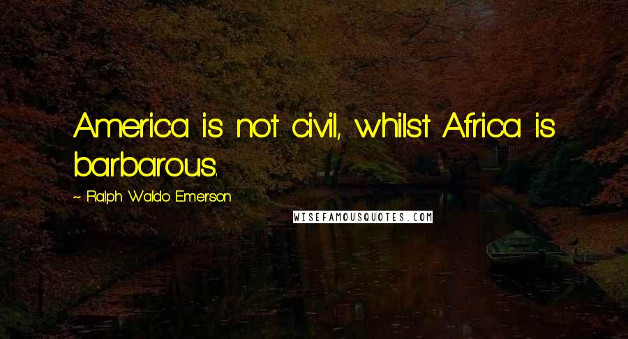 Ralph Waldo Emerson Quotes: America is not civil, whilst Africa is barbarous.