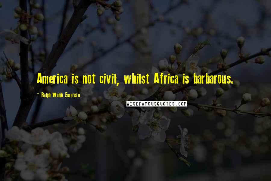 Ralph Waldo Emerson Quotes: America is not civil, whilst Africa is barbarous.