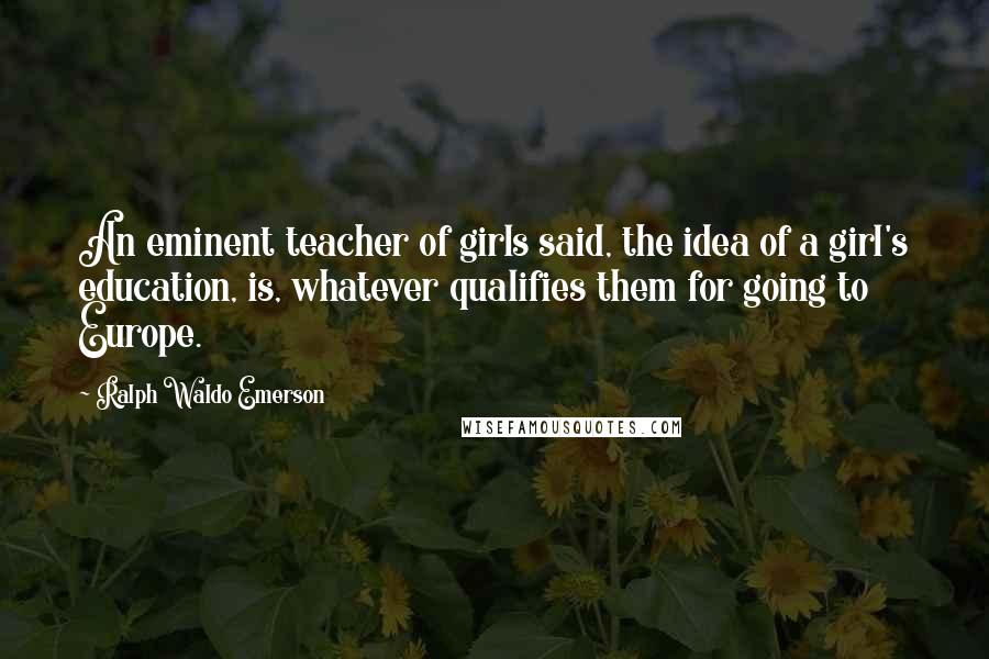 Ralph Waldo Emerson Quotes: An eminent teacher of girls said, the idea of a girl's education, is, whatever qualifies them for going to Europe.