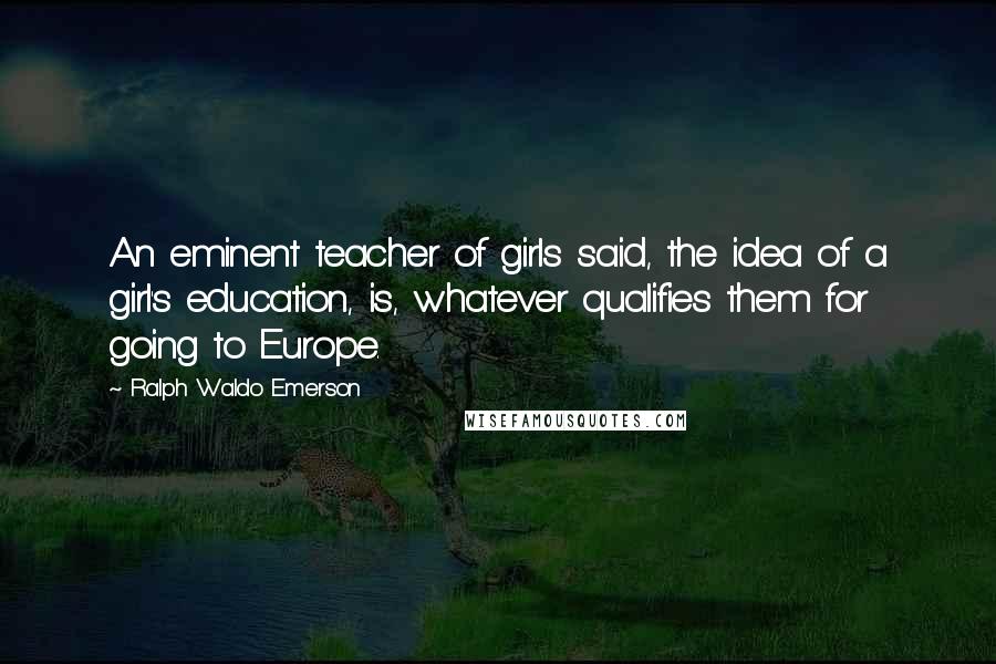 Ralph Waldo Emerson Quotes: An eminent teacher of girls said, the idea of a girl's education, is, whatever qualifies them for going to Europe.