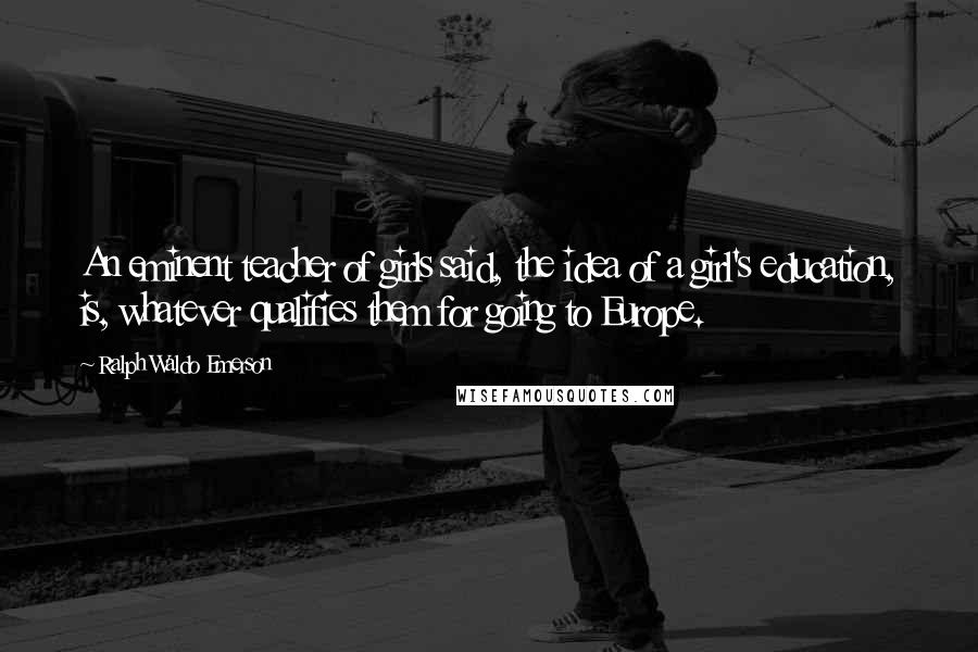 Ralph Waldo Emerson Quotes: An eminent teacher of girls said, the idea of a girl's education, is, whatever qualifies them for going to Europe.