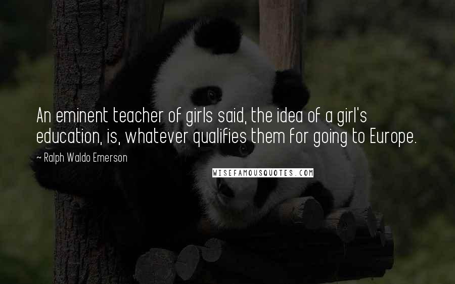 Ralph Waldo Emerson Quotes: An eminent teacher of girls said, the idea of a girl's education, is, whatever qualifies them for going to Europe.
