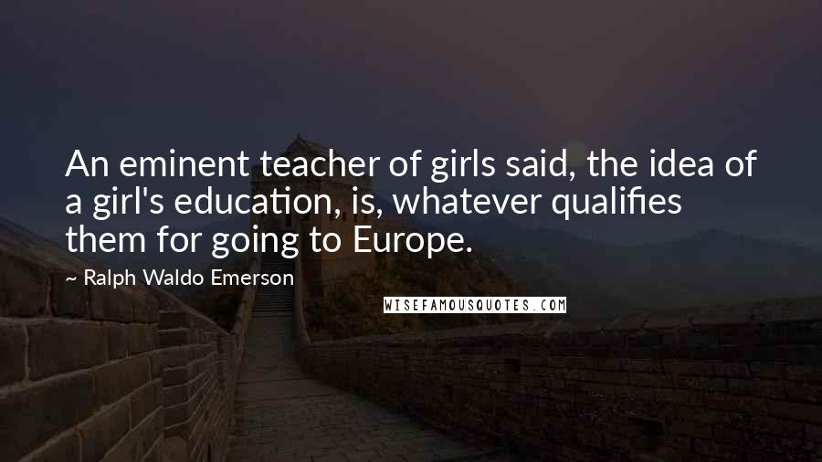 Ralph Waldo Emerson Quotes: An eminent teacher of girls said, the idea of a girl's education, is, whatever qualifies them for going to Europe.