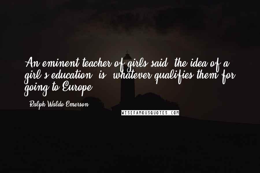 Ralph Waldo Emerson Quotes: An eminent teacher of girls said, the idea of a girl's education, is, whatever qualifies them for going to Europe.