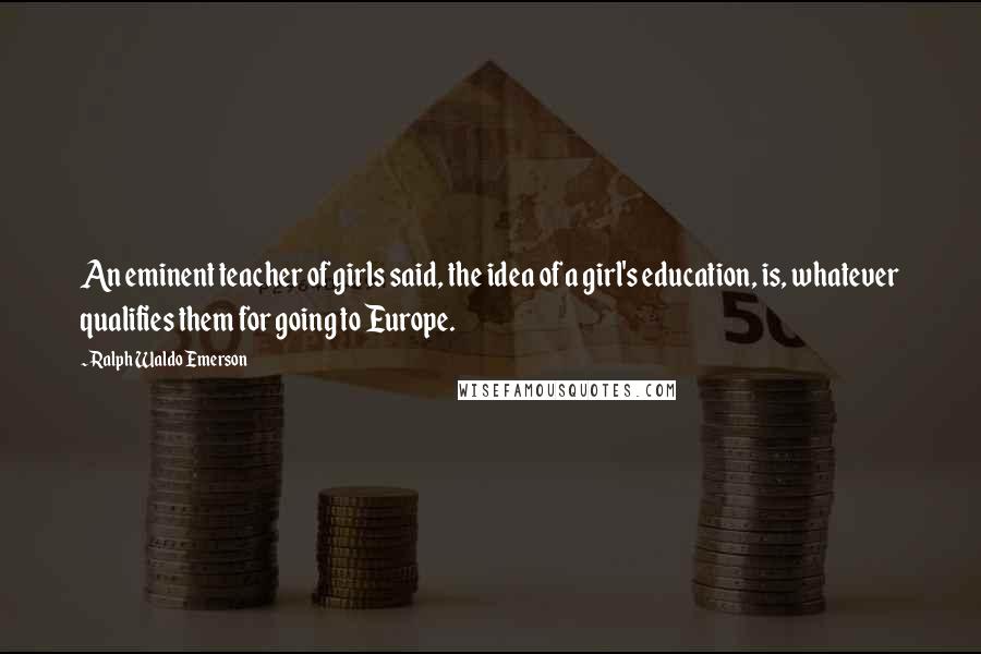 Ralph Waldo Emerson Quotes: An eminent teacher of girls said, the idea of a girl's education, is, whatever qualifies them for going to Europe.