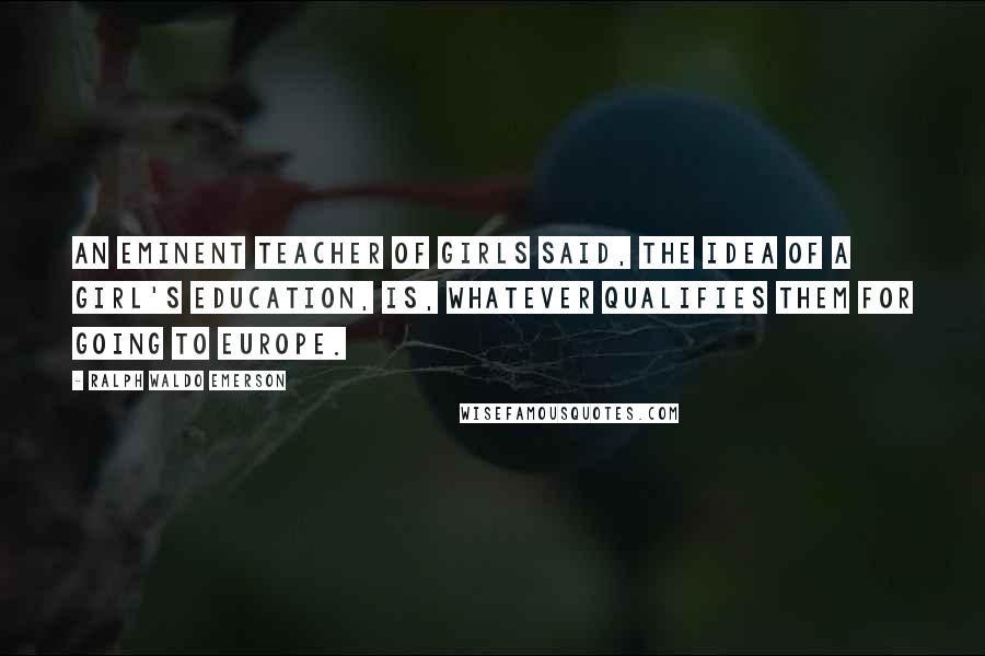 Ralph Waldo Emerson Quotes: An eminent teacher of girls said, the idea of a girl's education, is, whatever qualifies them for going to Europe.