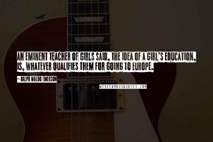 Ralph Waldo Emerson Quotes: An eminent teacher of girls said, the idea of a girl's education, is, whatever qualifies them for going to Europe.