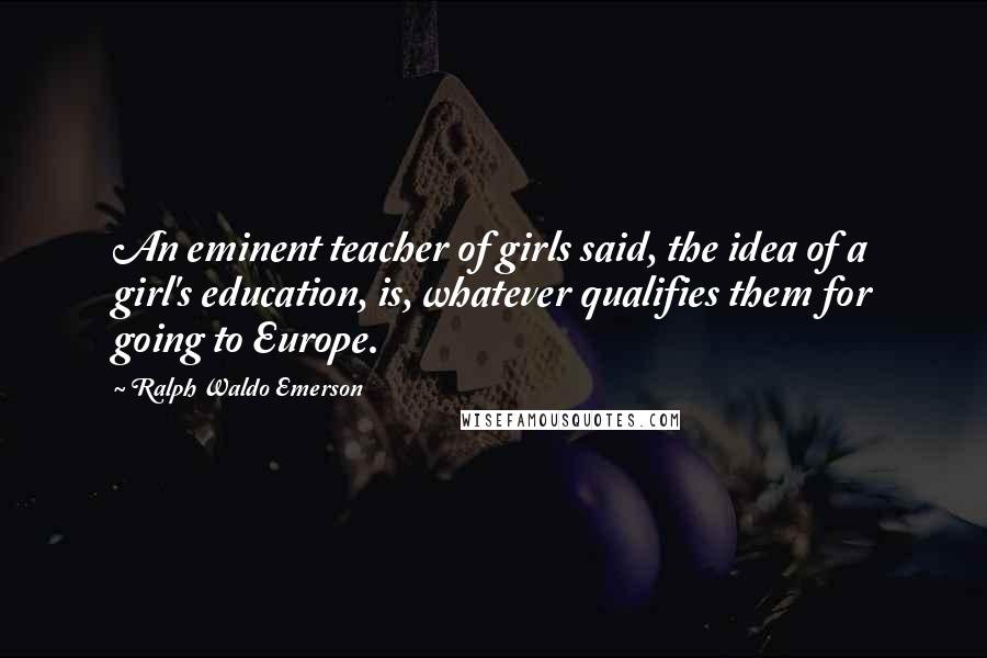 Ralph Waldo Emerson Quotes: An eminent teacher of girls said, the idea of a girl's education, is, whatever qualifies them for going to Europe.