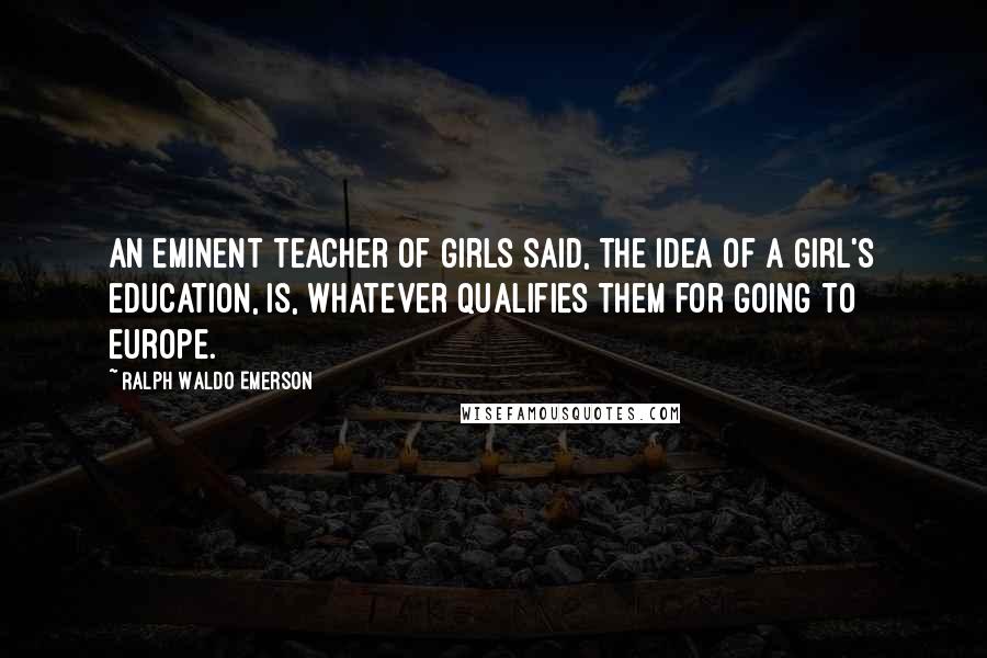 Ralph Waldo Emerson Quotes: An eminent teacher of girls said, the idea of a girl's education, is, whatever qualifies them for going to Europe.