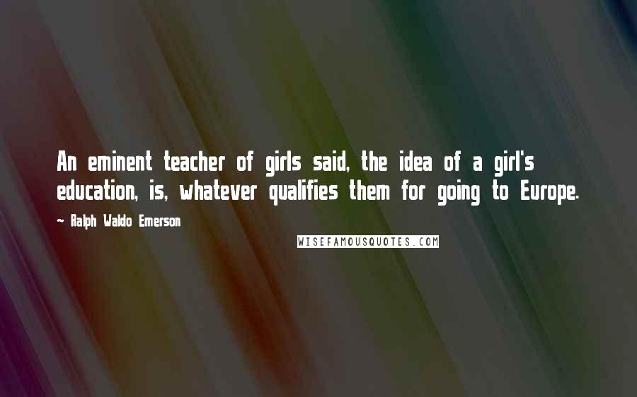 Ralph Waldo Emerson Quotes: An eminent teacher of girls said, the idea of a girl's education, is, whatever qualifies them for going to Europe.