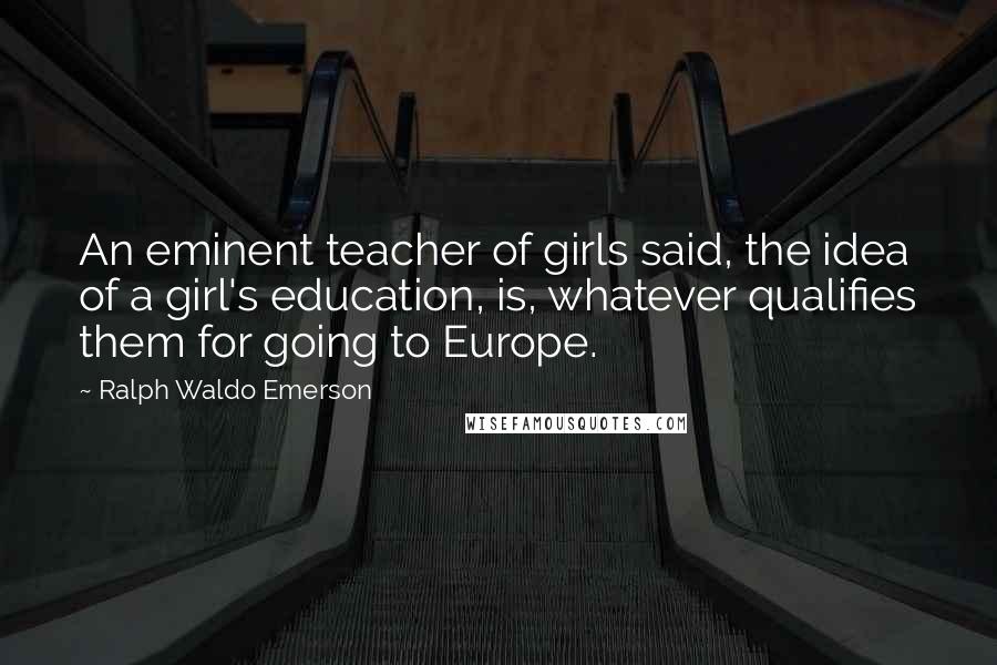 Ralph Waldo Emerson Quotes: An eminent teacher of girls said, the idea of a girl's education, is, whatever qualifies them for going to Europe.