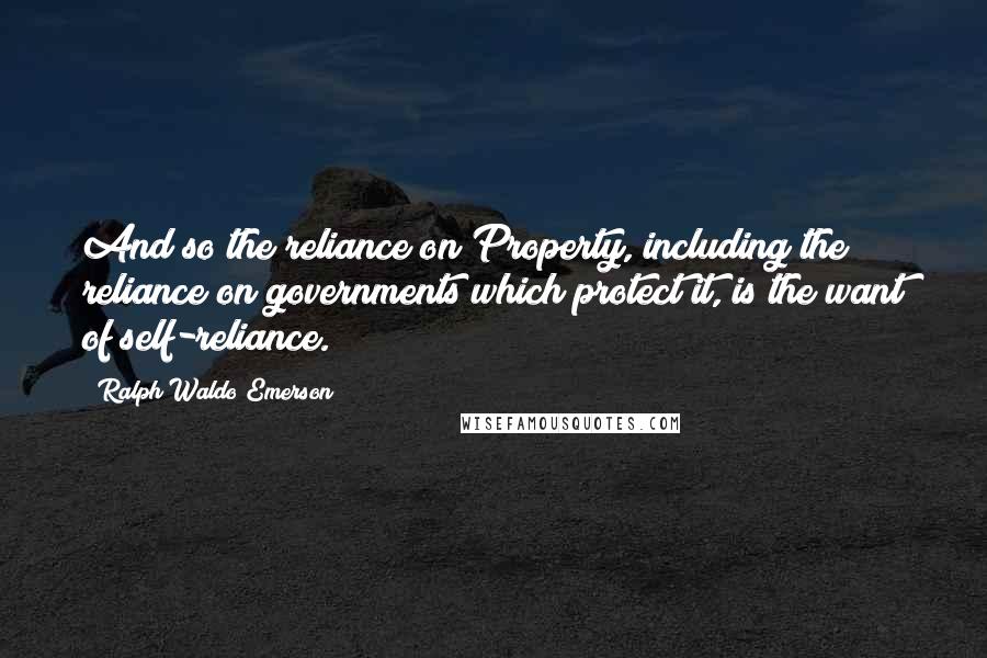 Ralph Waldo Emerson Quotes: And so the reliance on Property, including the reliance on governments which protect it, is the want of self-reliance.