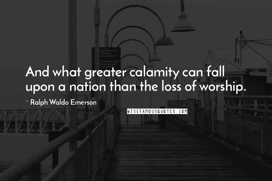 Ralph Waldo Emerson Quotes: And what greater calamity can fall upon a nation than the loss of worship.