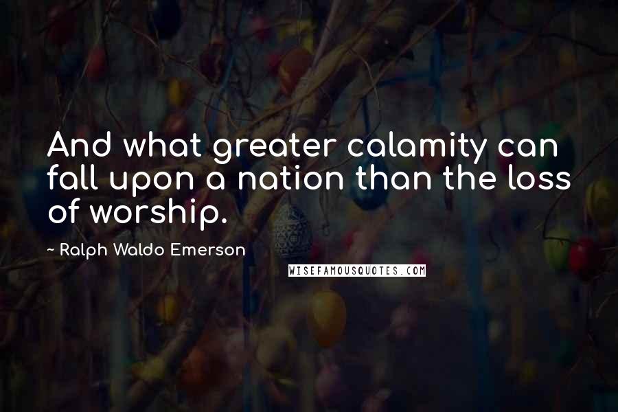 Ralph Waldo Emerson Quotes: And what greater calamity can fall upon a nation than the loss of worship.