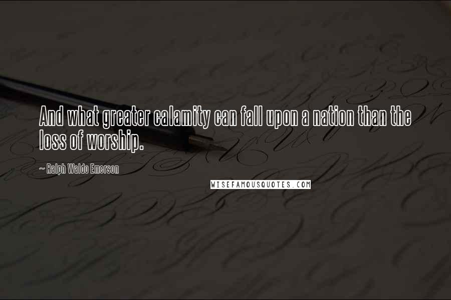 Ralph Waldo Emerson Quotes: And what greater calamity can fall upon a nation than the loss of worship.