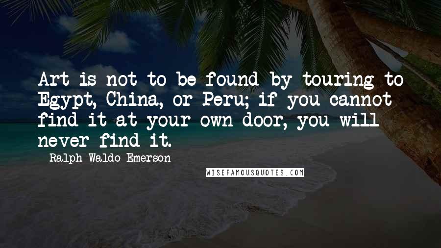 Ralph Waldo Emerson Quotes: Art is not to be found by touring to Egypt, China, or Peru; if you cannot find it at your own door, you will never find it.