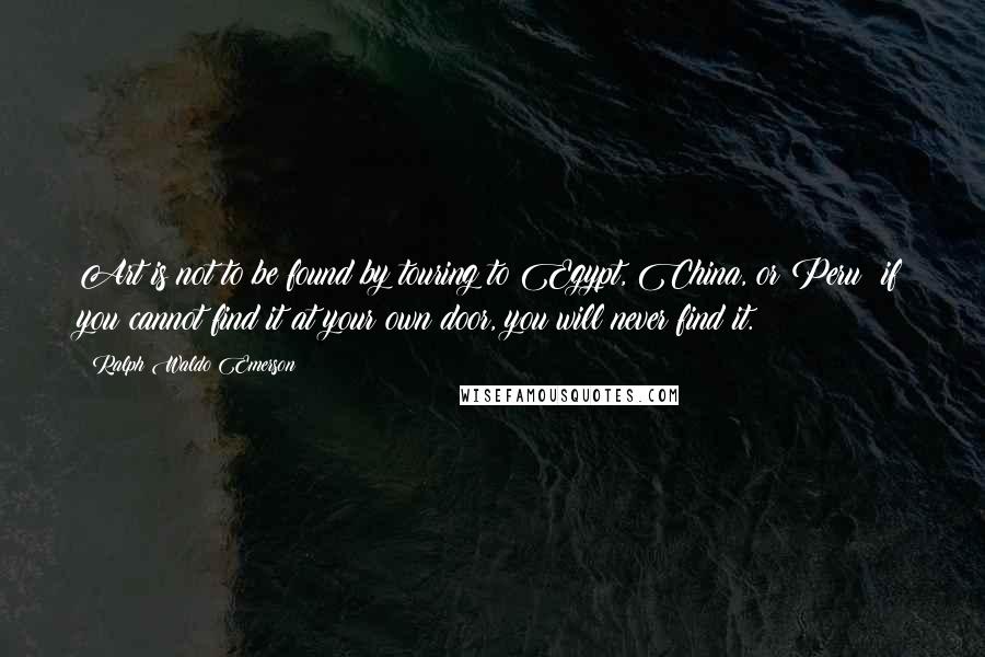 Ralph Waldo Emerson Quotes: Art is not to be found by touring to Egypt, China, or Peru; if you cannot find it at your own door, you will never find it.