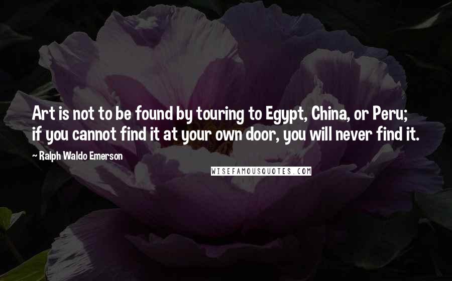 Ralph Waldo Emerson Quotes: Art is not to be found by touring to Egypt, China, or Peru; if you cannot find it at your own door, you will never find it.