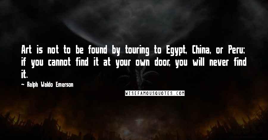 Ralph Waldo Emerson Quotes: Art is not to be found by touring to Egypt, China, or Peru; if you cannot find it at your own door, you will never find it.