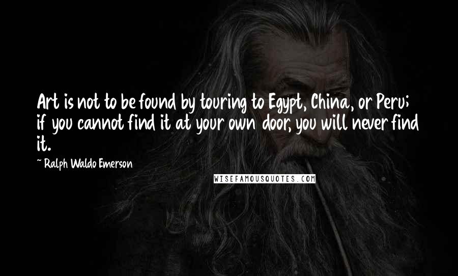 Ralph Waldo Emerson Quotes: Art is not to be found by touring to Egypt, China, or Peru; if you cannot find it at your own door, you will never find it.