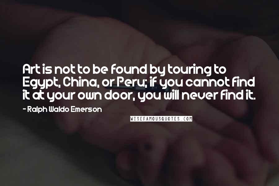 Ralph Waldo Emerson Quotes: Art is not to be found by touring to Egypt, China, or Peru; if you cannot find it at your own door, you will never find it.