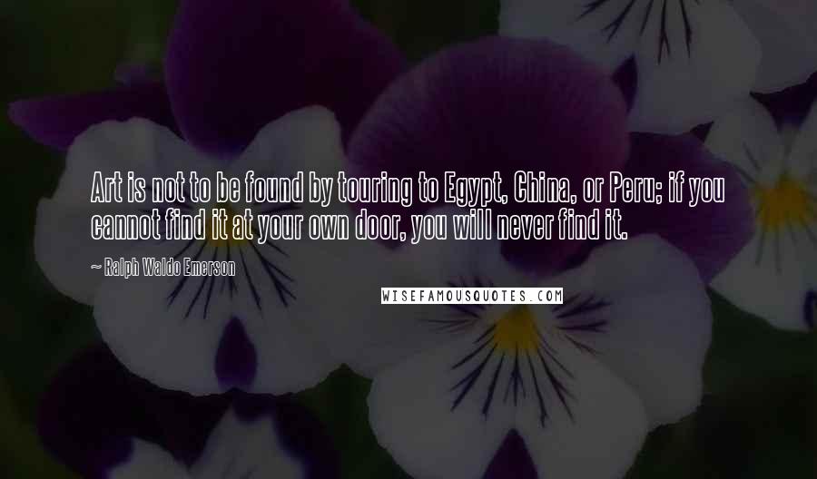 Ralph Waldo Emerson Quotes: Art is not to be found by touring to Egypt, China, or Peru; if you cannot find it at your own door, you will never find it.