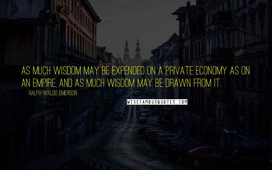 Ralph Waldo Emerson Quotes: As much wisdom may be expended on a private economy as on an empire, and as much wisdom may be drawn from it.
