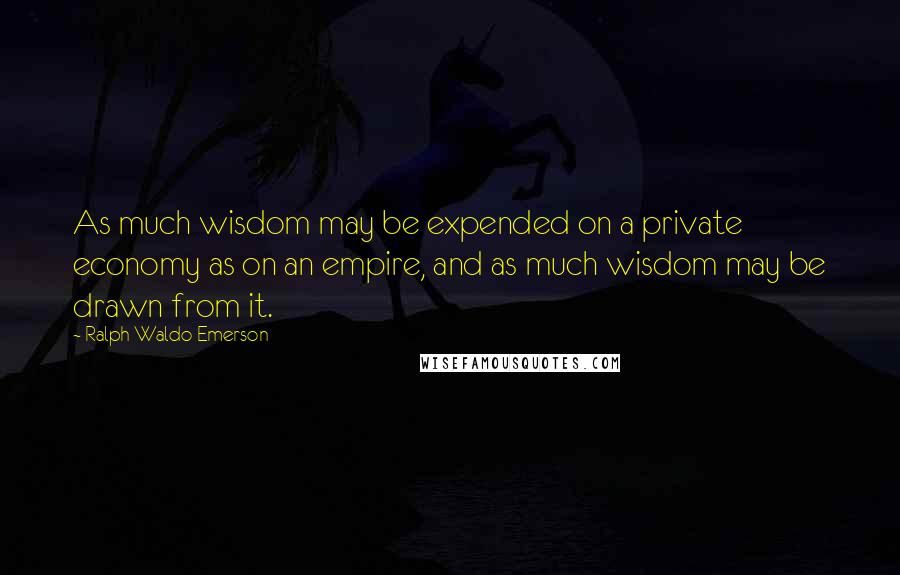 Ralph Waldo Emerson Quotes: As much wisdom may be expended on a private economy as on an empire, and as much wisdom may be drawn from it.