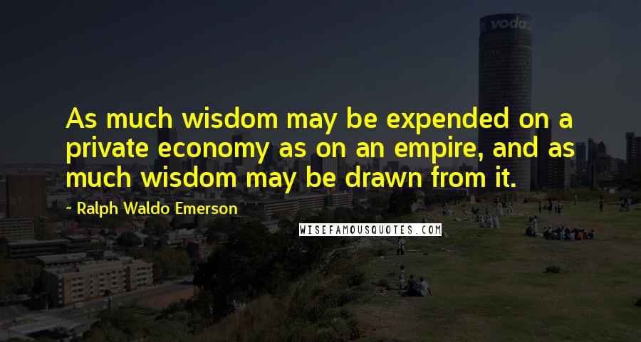 Ralph Waldo Emerson Quotes: As much wisdom may be expended on a private economy as on an empire, and as much wisdom may be drawn from it.