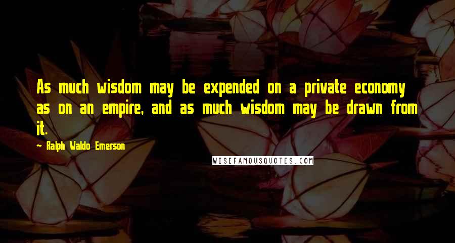 Ralph Waldo Emerson Quotes: As much wisdom may be expended on a private economy as on an empire, and as much wisdom may be drawn from it.
