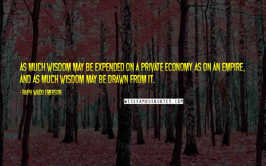 Ralph Waldo Emerson Quotes: As much wisdom may be expended on a private economy as on an empire, and as much wisdom may be drawn from it.