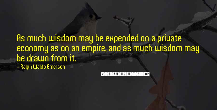 Ralph Waldo Emerson Quotes: As much wisdom may be expended on a private economy as on an empire, and as much wisdom may be drawn from it.