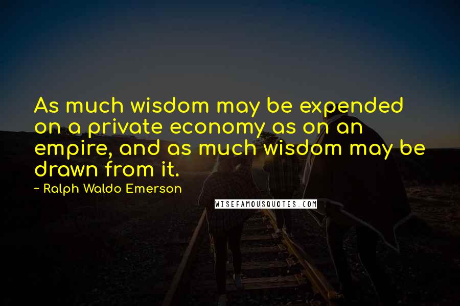 Ralph Waldo Emerson Quotes: As much wisdom may be expended on a private economy as on an empire, and as much wisdom may be drawn from it.