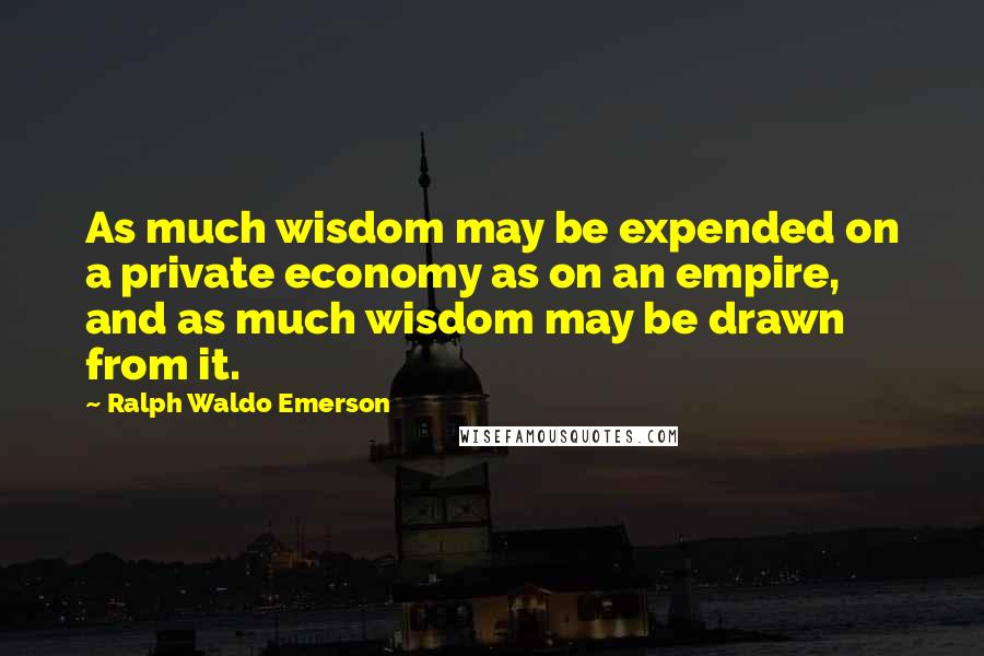Ralph Waldo Emerson Quotes: As much wisdom may be expended on a private economy as on an empire, and as much wisdom may be drawn from it.