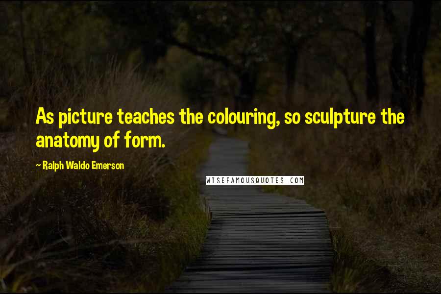 Ralph Waldo Emerson Quotes: As picture teaches the colouring, so sculpture the anatomy of form.
