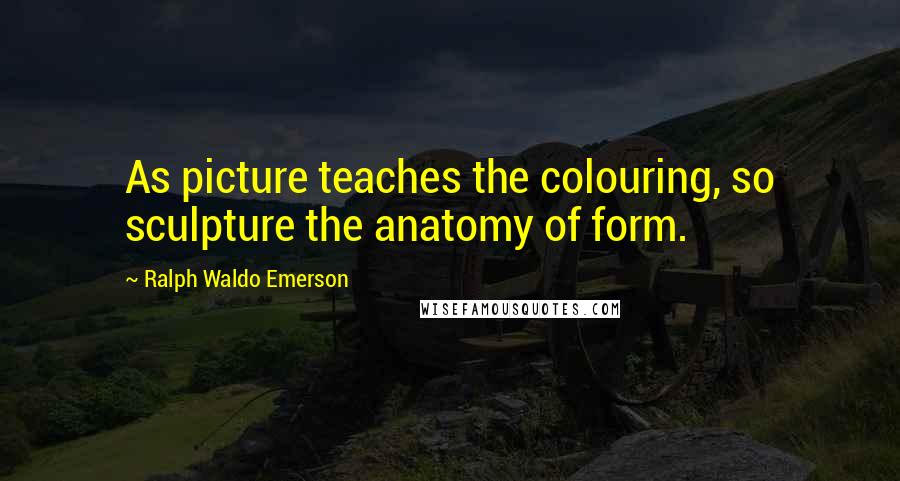 Ralph Waldo Emerson Quotes: As picture teaches the colouring, so sculpture the anatomy of form.