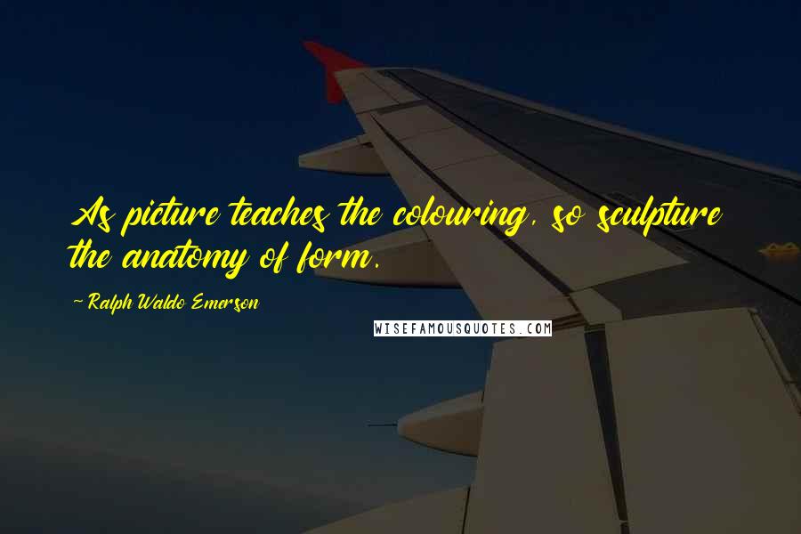 Ralph Waldo Emerson Quotes: As picture teaches the colouring, so sculpture the anatomy of form.