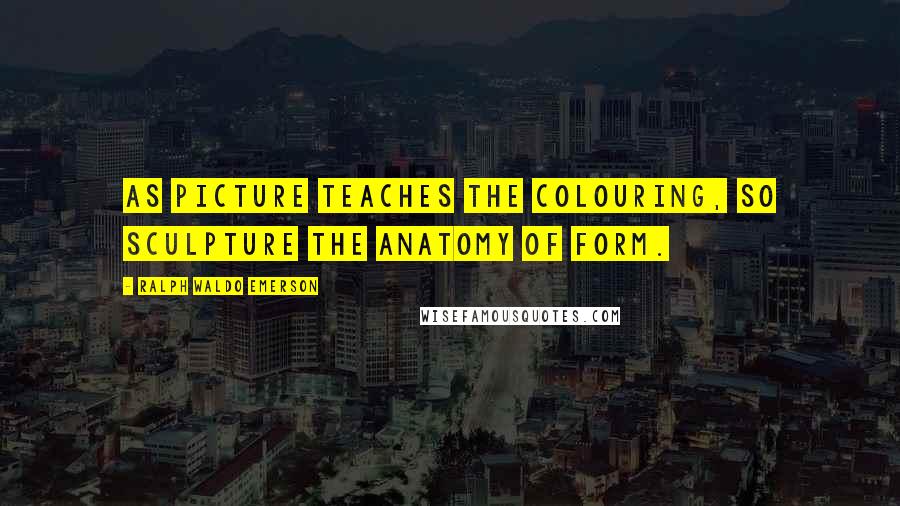 Ralph Waldo Emerson Quotes: As picture teaches the colouring, so sculpture the anatomy of form.