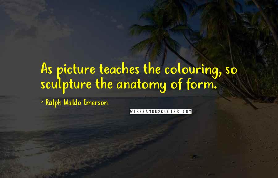 Ralph Waldo Emerson Quotes: As picture teaches the colouring, so sculpture the anatomy of form.