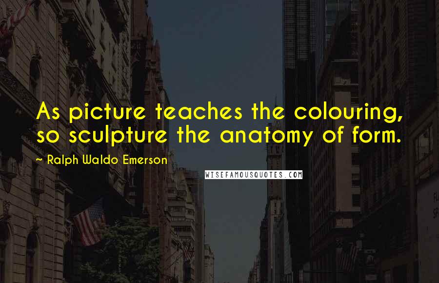 Ralph Waldo Emerson Quotes: As picture teaches the colouring, so sculpture the anatomy of form.
